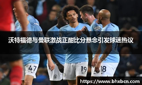 沃特福德与曼联激战正酣比分悬念引发球迷热议