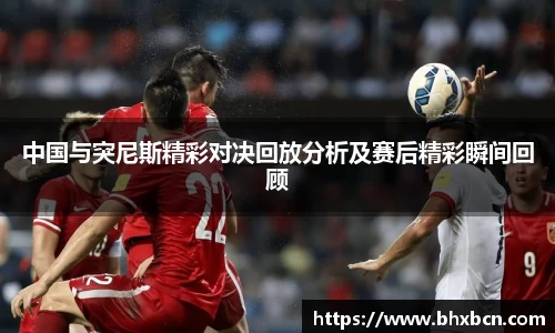 中国与突尼斯精彩对决回放分析及赛后精彩瞬间回顾