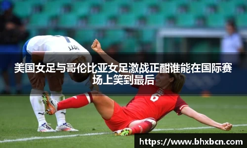 美国女足与哥伦比亚女足激战正酣谁能在国际赛场上笑到最后